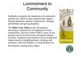 Commitment to
                 Community
Starbucks recognises the importance of community
and the role which we play and provides support
through donations, partner volunteerism, strategic
partnerships and giving programs.
The Make Your Mark in the US program
encourages volunteerism of employees in local
communities, likewise within EMEA, many of our
partners are involved in local community-related
activities. Employee-led initiatives focus on physical
improvements to neighbourhoods, tutoring, and
assistance with sick children, in soup kitchens for
the homeless, among many others.
 
