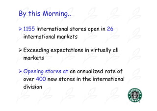 By this Morning..

 1155 international stores open in 26
  international markets

 Exceeding expectations in virtually all
  markets

 Opening stores at an annualized rate of
  over 400 new stores in the international
  division
 