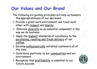 Our Values and Our Brand
The following six guiding principles will help us measure
  the appropriateness of our decisions:
 Provide a great work environment and treat each
  other with respect and dignity.
                           dignity.
 Embrace diversity as an essential component in the
  way we do business.
 Apply the highest standards of excellence to the
  purchasing, roasting and fresh delivery of our
  coffee.
  coffee.
 Develop enthusiastically satisfied customers all of
  the time.
 Contribute positively to our communities and our
  environment.
 Recognize that profitability is essential to our
  future success.
 