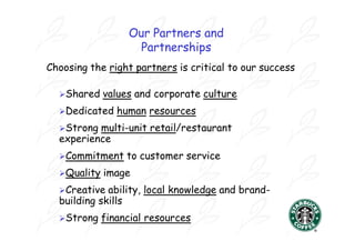 Our Partners and
                    Partnerships
Choosing the right partners is critical to our success

  Shared    values and corporate culture
  Dedicated    human resources
  Strong multi-unit retail/restaurant
  experience
  Commitment     to customer service
  Quality   image
  Creative  ability, local knowledge and brand-
  building skills
  Strong    financial resources
 