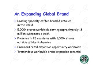 An Expanding Global Brand
 Leading specialty coffee brand & retailer
  in the world
 5,000+ stores worldwide serving approximately 18
  million customers a week.
 Presence in 26 countries with 1,000+ stores
  outside of North America
 Enormous retail expansion opportunity worldwide
 Tremendous worldwide brand expansion potential
 