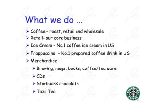 What we do ...
 Coffee - roast, retail and wholesale
 Retail- our core business
  Retail-
 Ice Cream - No.1 coffee ice cream in US
              No.1
 Frappuccino - No.1 prepared coffee drink in US
                No.1
 Merchandise
    Brewing, mugs, books, coffee/tea ware
    CDs
    Starbucks chocolate
    Tazo Tea
 