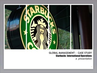 GLOBAL MANAGEMENT - CASE STUDY
    Starbucks International Operations
                       a presentation


                                     1
