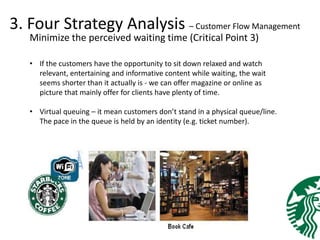 3. Four Strategy Analysis – Customer Flow Management
Minimize the perceived waiting time (Critical Point 3)
• If the customers have the opportunity to sit down relaxed and watch
relevant, entertaining and informative content while waiting, the wait
seems shorter than it actually is - we can offer magazine or online as
picture that mainly offer for clients have plenty of time.
• Virtual queuing – it mean customers don’t stand in a physical queue/line.
The pace in the queue is held by an identity (e.g. ticket number).
 
