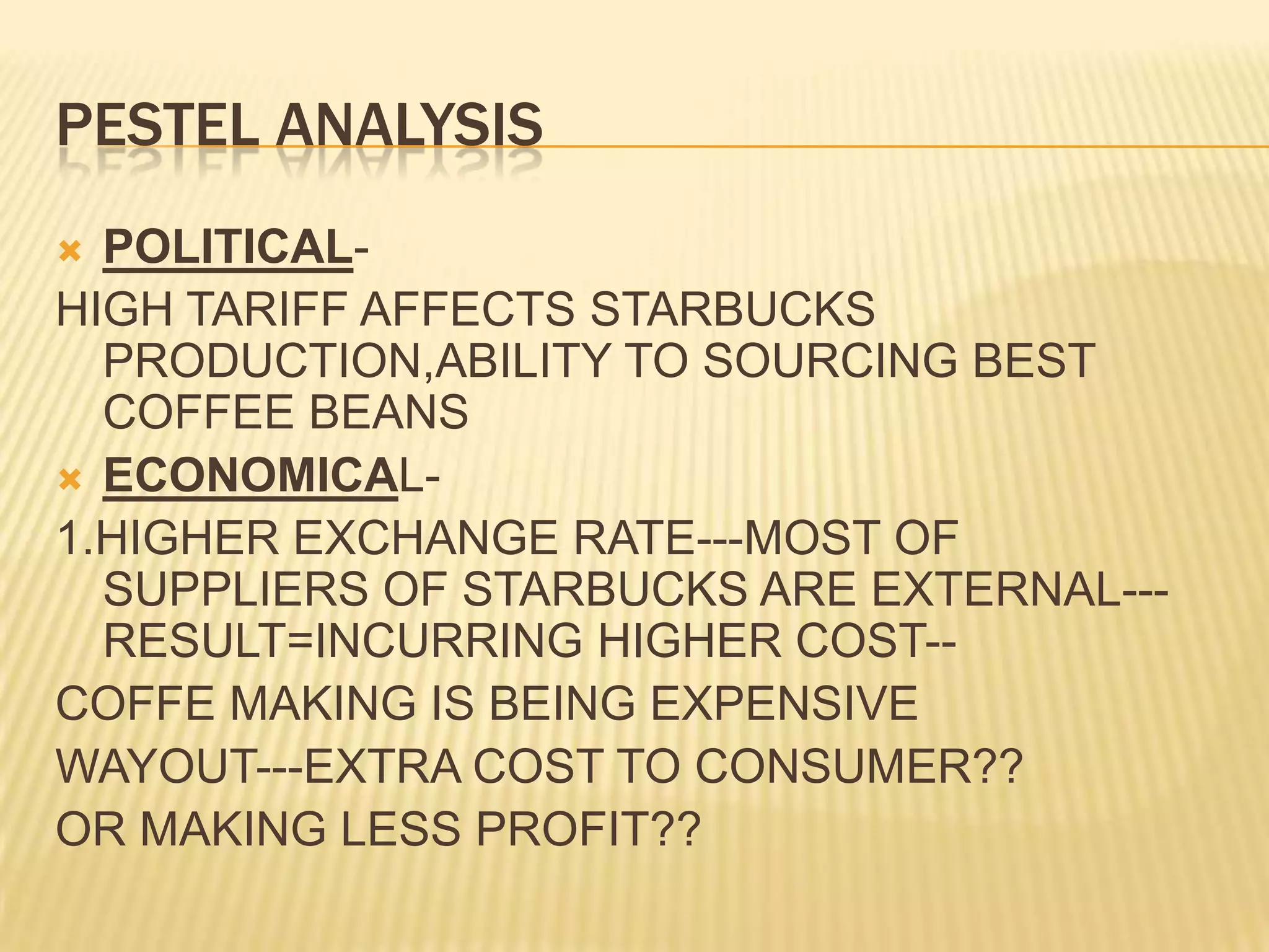 PESTEL ANALYSISPOLITICAL-HIGH TARIFF AFFECTS STARBUCKS PRODUCTION,ABILITY TO SOURCING BEST COFFEE BEANSECONOMICAL-1.HIGHER EXCHANGE RATE---MOST OF SUPPLIERS OF STARBUCKS ARE EXTERNAL---RESULT=INCURRING HIGHER COST--COFFE MAKING IS BEING EXPENSIVE WAYOUT---EXTRA COST TO CONSUMER??OR MAKING LESS PROFIT??