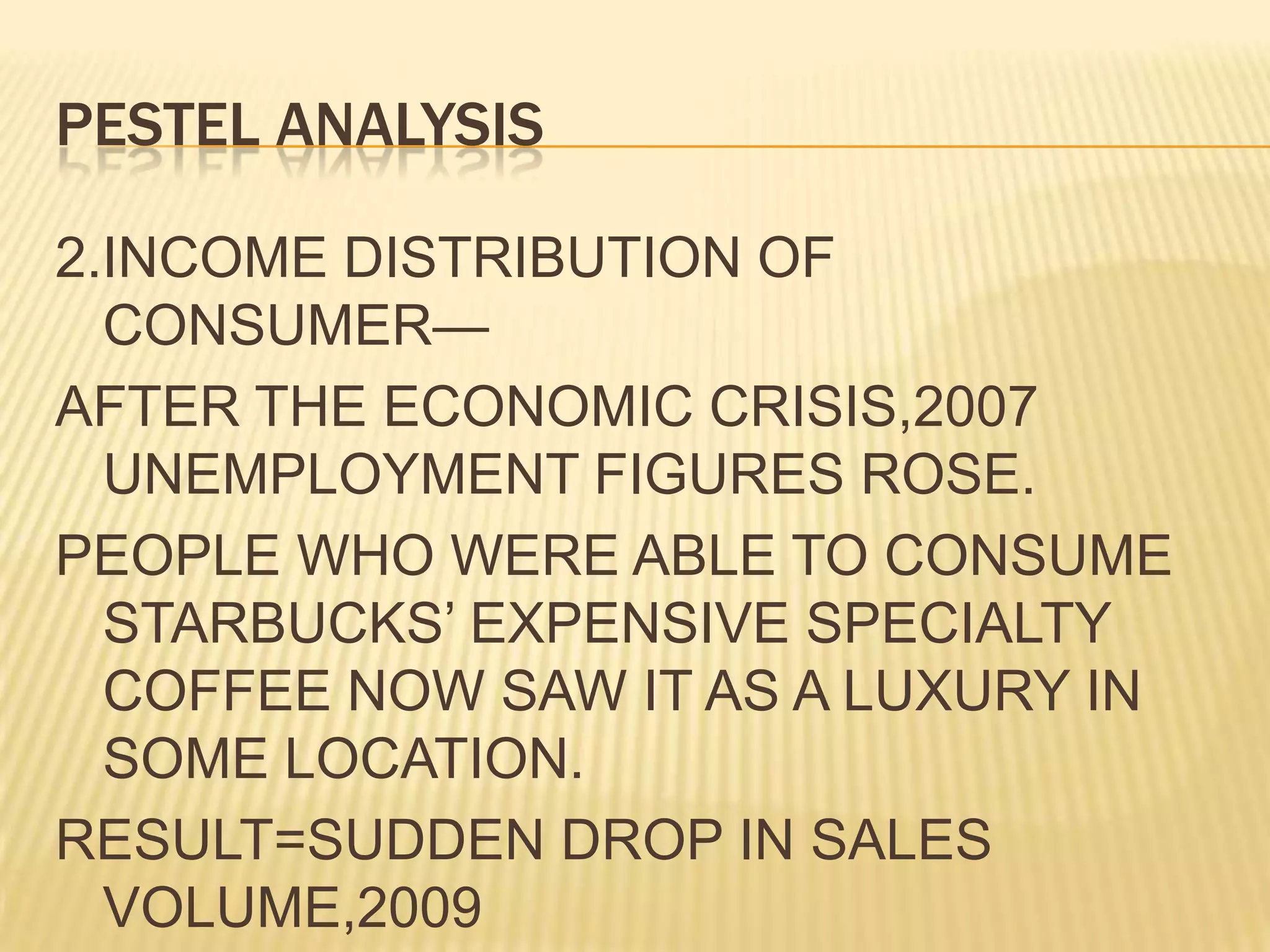 PESTEL ANALYSIS2.INCOME DISTRIBUTION OF CONSUMER—AFTER THE ECONOMIC CRISIS,2007 UNEMPLOYMENT FIGURES ROSE.PEOPLE WHO WERE ABLE TO CONSUME STARBUCKS’ EXPENSIVE SPECIALTY COFFEE NOW SAW IT AS A LUXURY IN SOME LOCATION.RESULT=SUDDEN DROP IN SALES VOLUME,2009