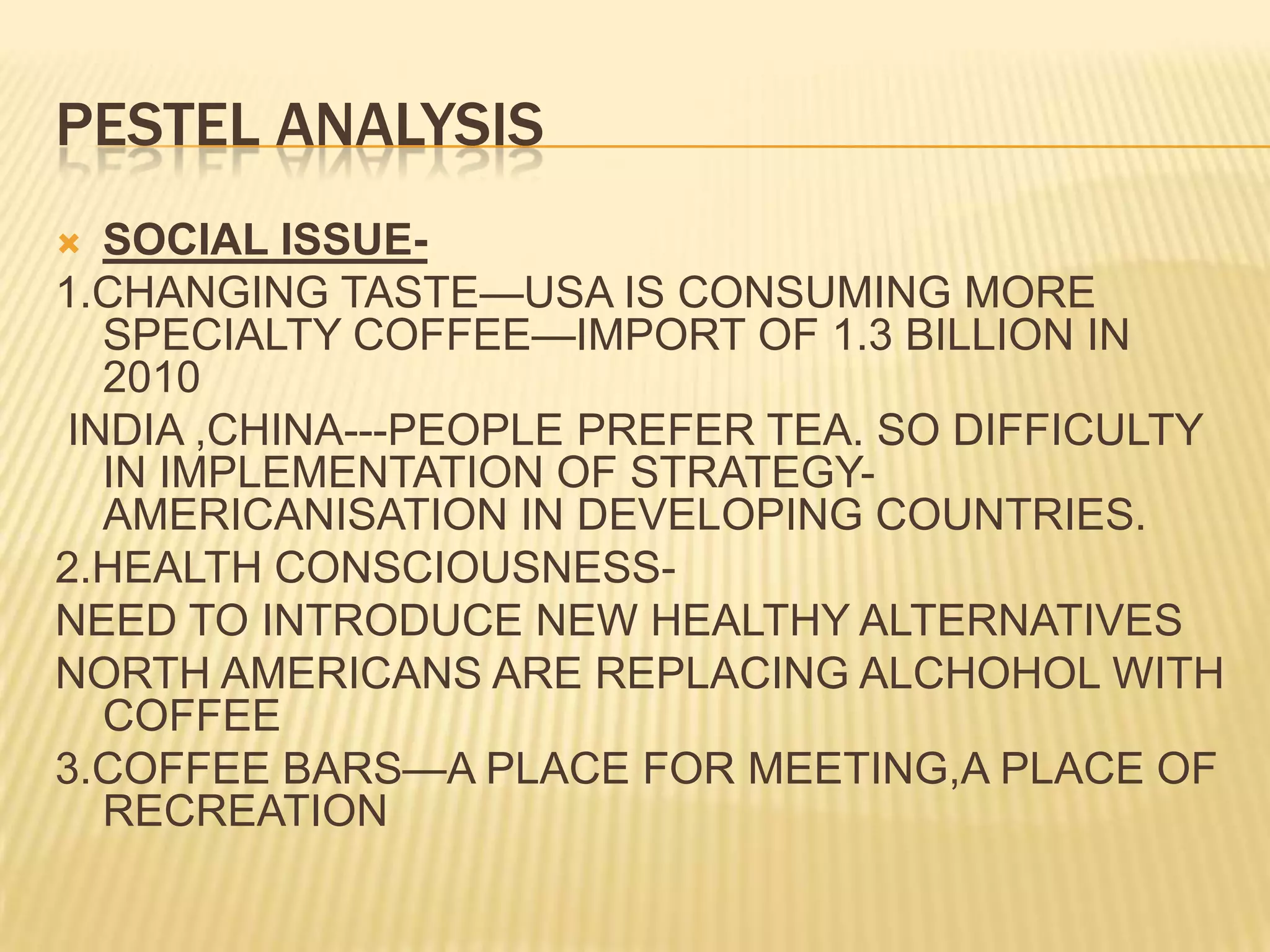 PESTEL ANALYSISSOCIAL ISSUE-1.CHANGING TASTE—USA IS CONSUMING MORE SPECIALTY COFFEE—IMPORT OF 1.3 BILLION IN 2010 INDIA ,CHINA---PEOPLE PREFER TEA. SO DIFFICULTY IN IMPLEMENTATION OF STRATEGY-AMERICANISATION IN DEVELOPING COUNTRIES.2.HEALTH CONSCIOUSNESS-NEED TO INTRODUCE NEW HEALTHY ALTERNATIVESNORTH AMERICANS ARE REPLACING ALCHOHOL WITH COFFEE3.COFFEE BARS—A PLACE FOR MEETING,A PLACE OF RECREATION