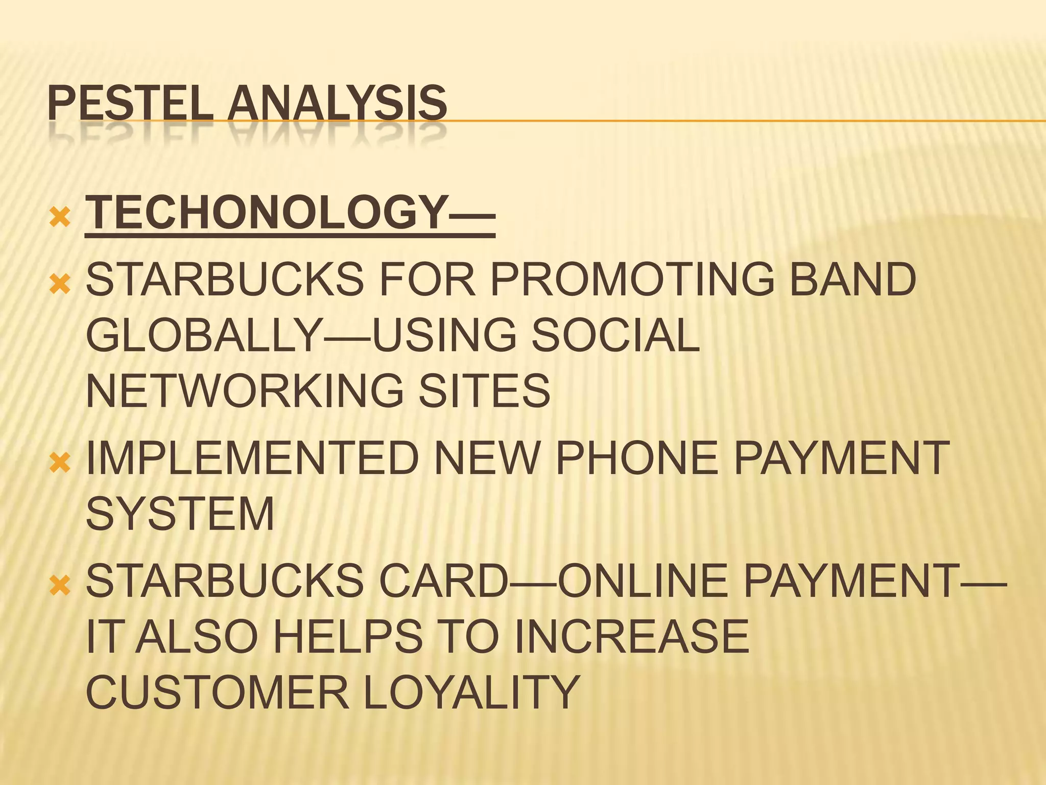 PESTEL ANALYSISTECHONOLOGY—STARBUCKS FOR PROMOTING BAND GLOBALLY—USING SOCIAL NETWORKING SITESIMPLEMENTED NEW PHONE PAYMENT SYSTEMSTARBUCKS CARD—ONLINE PAYMENT—IT ALSO HELPS TO INCREASE CUSTOMER LOYALITY