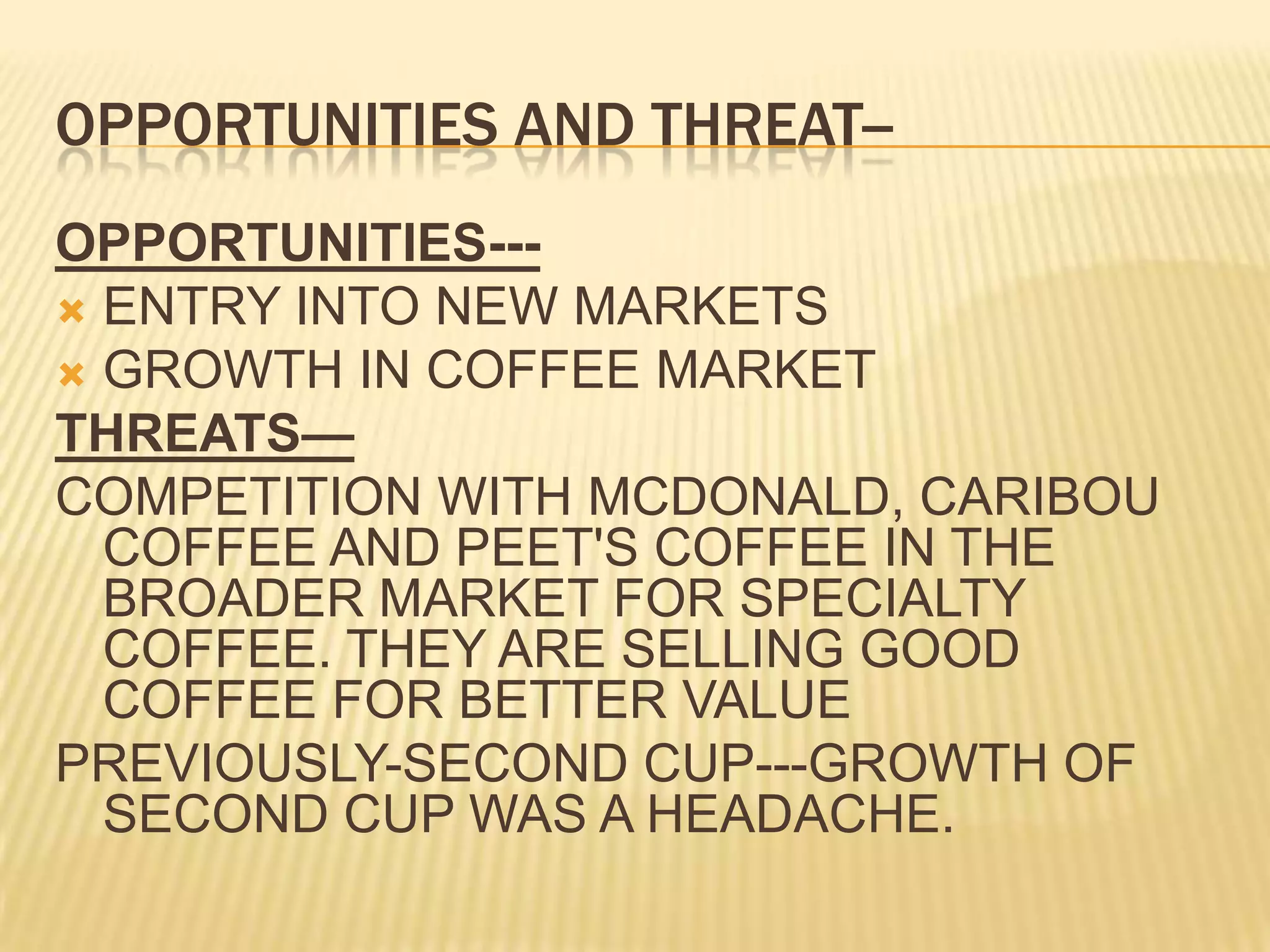 OPPORTUNITIES AND THREAT--OPPORTUNITIES---ENTRY INTO NEW MARKETSGROWTH IN COFFEE MARKETTHREATS—COMPETITION WITH MCDONALD, CARIBOU COFFEE AND PEET'S COFFEE IN THE BROADER MARKET FOR SPECIALTY COFFEE. THEY ARE SELLING GOOD COFFEE FOR BETTER VALUEPREVIOUSLY-SECOND CUP---GROWTH OF SECOND CUP WAS A HEADACHE.
