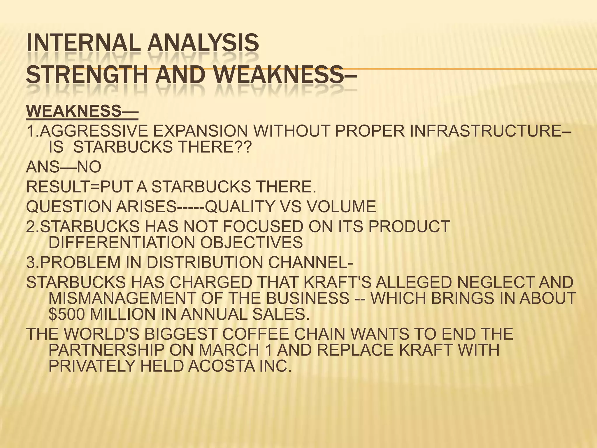 INTERNAL ANALYSISSTRENGTH AND WEAKNESS--WEAKNESS—1.AGGRESSIVE EXPANSION WITHOUT PROPER INFRASTRUCTURE– IS  STARBUCKS THERE??ANS—NORESULT=PUT A STARBUCKS THERE.QUESTION ARISES-----QUALITY VS VOLUME2.STARBUCKS HAS NOT FOCUSED ON ITS PRODUCT DIFFERENTIATION OBJECTIVES3.PROBLEM IN DISTRIBUTION CHANNEL-STARBUCKS HAS CHARGED THAT KRAFT'S ALLEGED NEGLECT AND MISMANAGEMENT OF THE BUSINESS -- WHICH BRINGS IN ABOUT $500 MILLION IN ANNUAL SALES.THE WORLD'S BIGGEST COFFEE CHAIN WANTS TO END THE PARTNERSHIP ON MARCH 1 AND REPLACE KRAFT WITH PRIVATELY HELD ACOSTA INC.