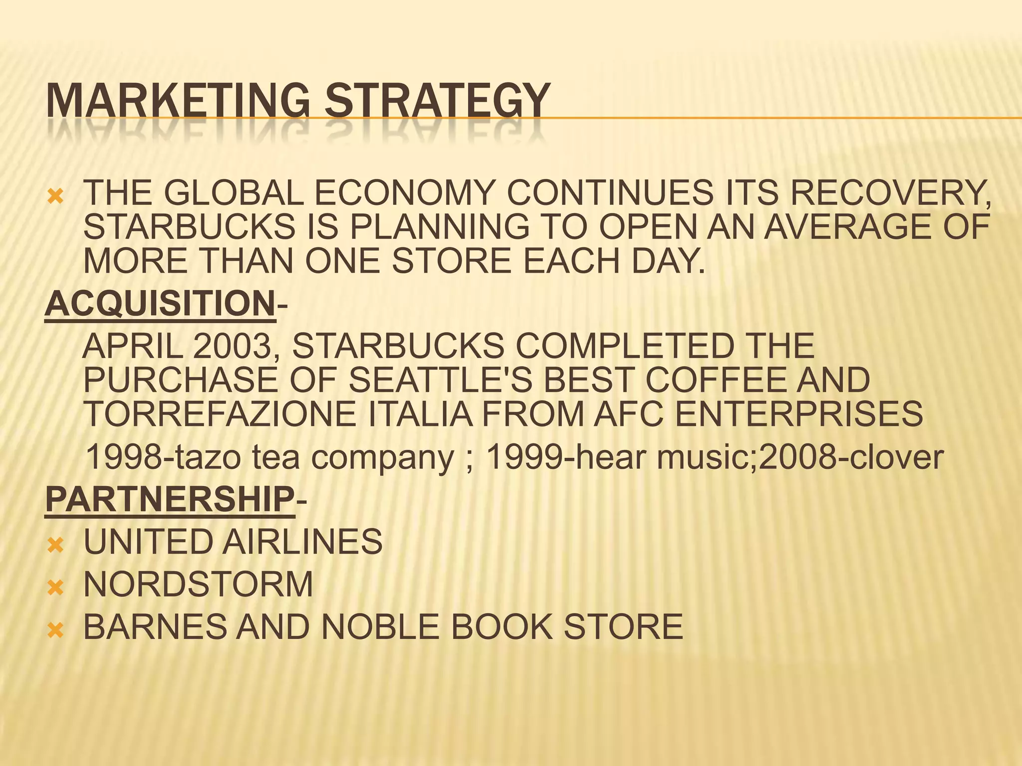 Marketing strategyTHE GLOBAL ECONOMY CONTINUES ITS RECOVERY, STARBUCKS IS PLANNING TO OPEN AN AVERAGE OF MORE THAN ONE STORE EACH DAY.ACQUISITION-    APRIL 2003, STARBUCKS COMPLETED THE PURCHASE OF SEATTLE'S BEST COFFEE AND TORREFAZIONE ITALIA FROM AFC ENTERPRISES1998-tazo tea company ; 1999-hear music;2008-cloverPARTNERSHIP-UNITED AIRLINESNORDSTORMBARNES AND NOBLE BOOK STORE