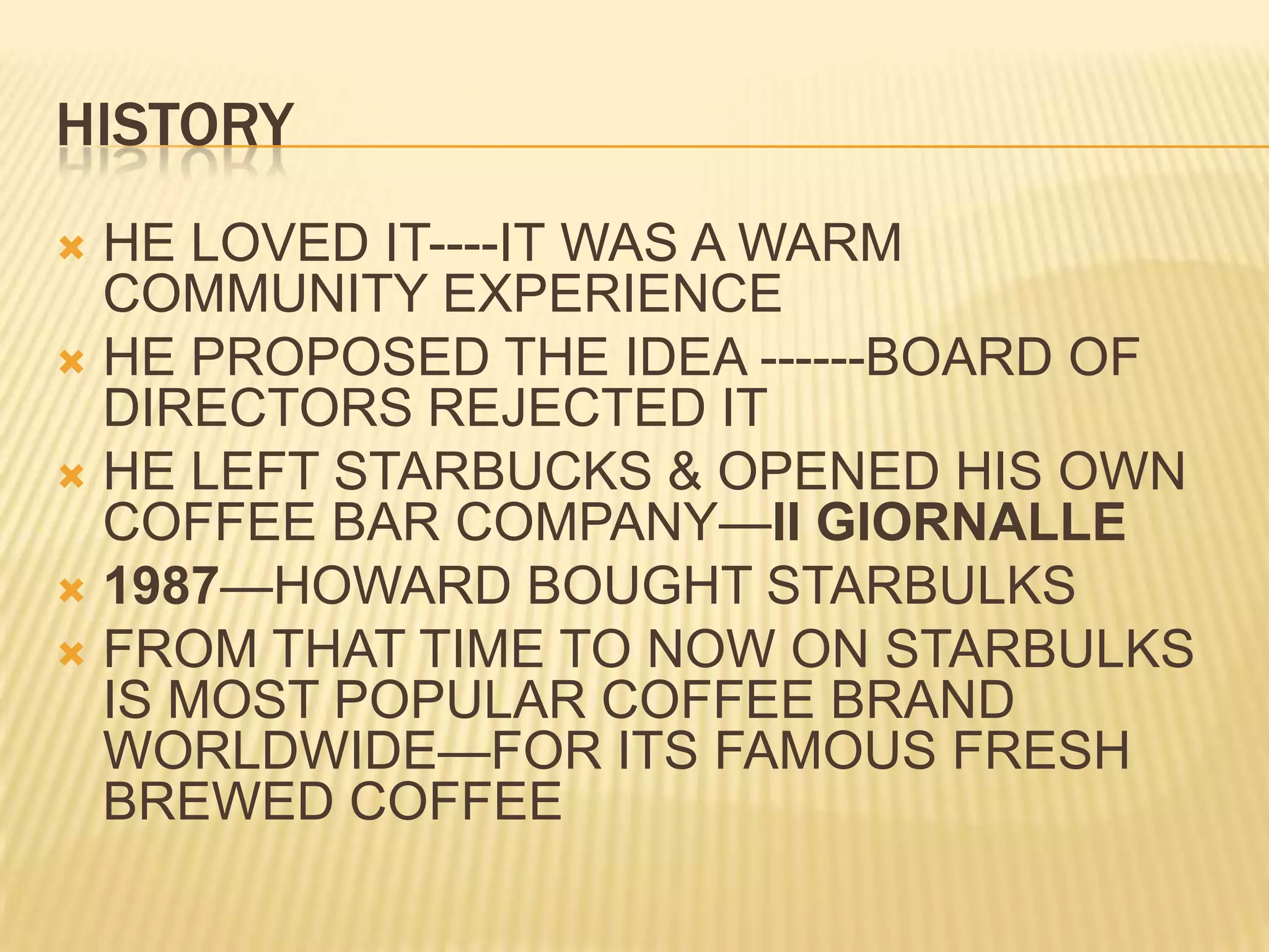 HISTORYHE LOVED IT----IT WAS A WARM COMMUNITY EXPERIENCEHE PROPOSED THE IDEA ------BOARD OF DIRECTORS REJECTED ITHE LEFT STARBUCKS & OPENED HIS OWN COFFEE BAR COMPANY—II GIORNALLE1987—HOWARD BOUGHT STARBULKSFROM THAT TIME TO NOW ON STARBULKS IS MOST POPULAR COFFEE BRAND WORLDWIDE—FOR ITS FAMOUS FRESH BREWED COFFEE
