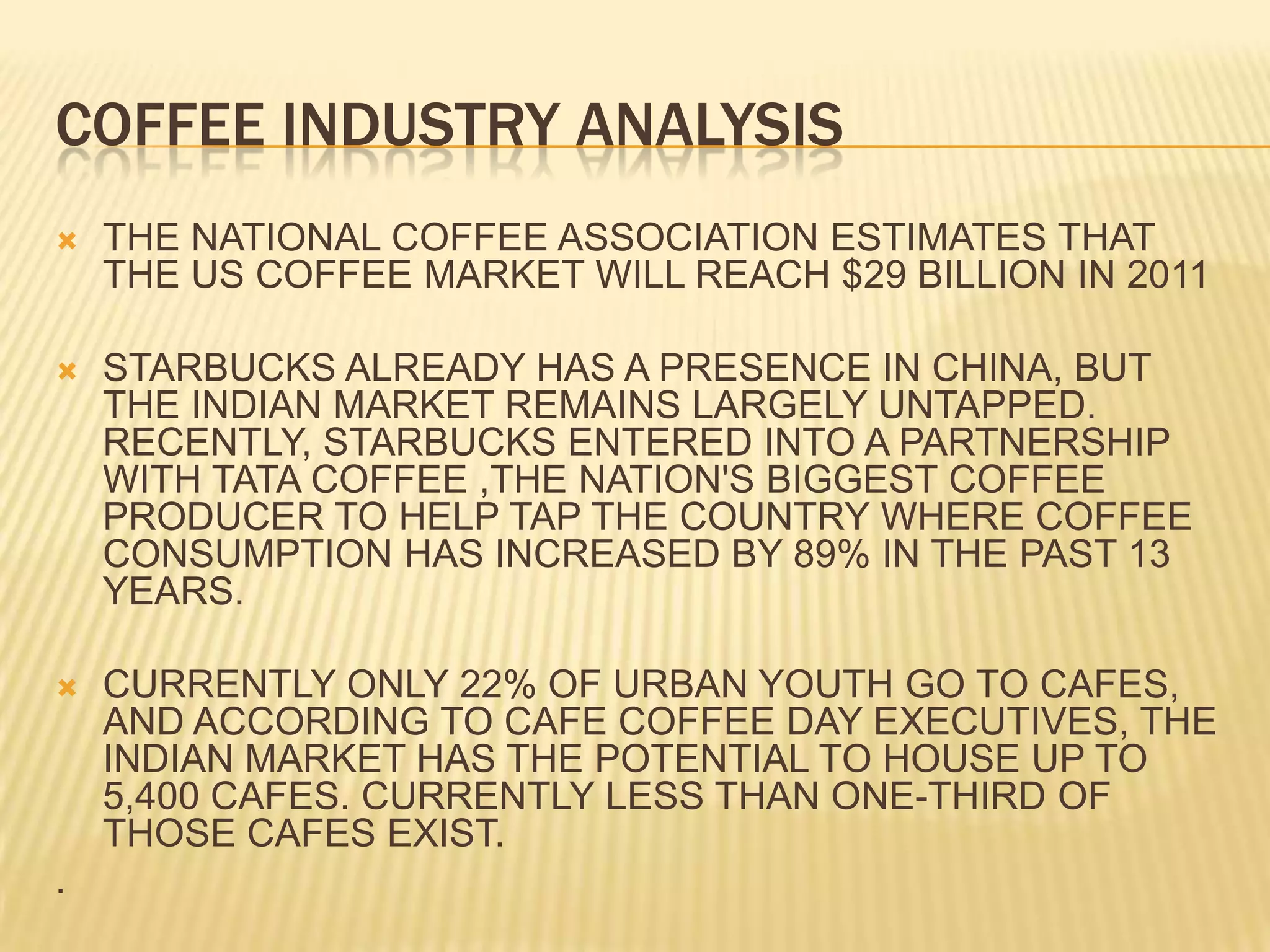 COFFEE INDUSTRY ANALYSISTHE NATIONAL COFFEE ASSOCIATION ESTIMATES THAT THE US COFFEE MARKET WILL REACH $29 BILLION IN 2011STARBUCKS ALREADY HAS A PRESENCE IN CHINA, BUT THE INDIAN MARKET REMAINS LARGELY UNTAPPED. RECENTLY, STARBUCKS ENTERED INTO A PARTNERSHIP WITH TATA COFFEE ,THE NATION'S BIGGEST COFFEE PRODUCER TO HELP TAP THE COUNTRY WHERE COFFEE CONSUMPTION HAS INCREASED BY 89% IN THE PAST 13 YEARS.CURRENTLY ONLY 22% OF URBAN YOUTH GO TO CAFES, AND ACCORDING TO CAFE COFFEE DAY EXECUTIVES, THE INDIAN MARKET HAS THE POTENTIAL TO HOUSE UP TO 5,400 CAFES. CURRENTLY LESS THAN ONE-THIRD OF THOSE CAFES EXIST..