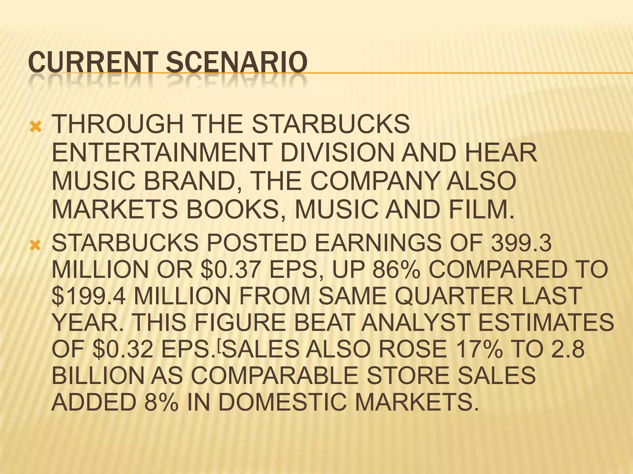 CURRENT SCENARIOTHROUGH THE STARBUCKS ENTERTAINMENT DIVISION AND HEAR MUSIC BRAND, THE COMPANY ALSO MARKETS BOOKS, MUSIC AND FILM.STARBUCKS POSTED EARNINGS OF 399.3 MILLION OR $0.37 EPS, UP 86% COMPARED TO $199.4 MILLION FROM SAME QUARTER LAST YEAR. THIS FIGURE BEAT ANALYST ESTIMATES OF $0.32 EPS.[SALES ALSO ROSE 17% TO 2.8 BILLION AS COMPARABLE STORE SALES ADDED 8% IN DOMESTIC MARKETS.
