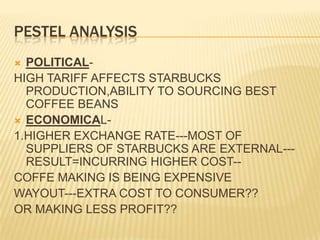 PESTEL ANALYSISPOLITICAL-HIGH TARIFF AFFECTS STARBUCKS PRODUCTION,ABILITY TO SOURCING BEST COFFEE BEANSECONOMICAL-1.HIGHER EXCHANGE RATE---MOST OF SUPPLIERS OF STARBUCKS ARE EXTERNAL---RESULT=INCURRING HIGHER COST--COFFE MAKING IS BEING EXPENSIVE WAYOUT---EXTRA COST TO CONSUMER??OR MAKING LESS PROFIT??
