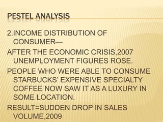 PESTEL ANALYSIS2.INCOME DISTRIBUTION OF CONSUMER—AFTER THE ECONOMIC CRISIS,2007 UNEMPLOYMENT FIGURES ROSE.PEOPLE WHO WERE ABLE TO CONSUME STARBUCKS’ EXPENSIVE SPECIALTY COFFEE NOW SAW IT AS A LUXURY IN SOME LOCATION.RESULT=SUDDEN DROP IN SALES VOLUME,2009