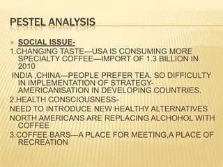 PESTEL ANALYSISSOCIAL ISSUE-1.CHANGING TASTE—USA IS CONSUMING MORE SPECIALTY COFFEE—IMPORT OF 1.3 BILLION IN 2010 INDIA ,CHINA---PEOPLE PREFER TEA. SO DIFFICULTY IN IMPLEMENTATION OF STRATEGY-AMERICANISATION IN DEVELOPING COUNTRIES.2.HEALTH CONSCIOUSNESS-NEED TO INTRODUCE NEW HEALTHY ALTERNATIVESNORTH AMERICANS ARE REPLACING ALCHOHOL WITH COFFEE3.COFFEE BARS—A PLACE FOR MEETING,A PLACE OF RECREATION