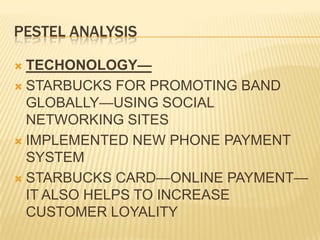 PESTEL ANALYSISTECHONOLOGY—STARBUCKS FOR PROMOTING BAND GLOBALLY—USING SOCIAL NETWORKING SITESIMPLEMENTED NEW PHONE PAYMENT SYSTEMSTARBUCKS CARD—ONLINE PAYMENT—IT ALSO HELPS TO INCREASE CUSTOMER LOYALITY