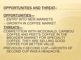 OPPORTUNITIES AND THREAT--OPPORTUNITIES---ENTRY INTO NEW MARKETSGROWTH IN COFFEE MARKETTHREATS—COMPETITION WITH MCDONALD, CARIBOU COFFEE AND PEET'S COFFEE IN THE BROADER MARKET FOR SPECIALTY COFFEE. THEY ARE SELLING GOOD COFFEE FOR BETTER VALUEPREVIOUSLY-SECOND CUP---GROWTH OF SECOND CUP WAS A HEADACHE.