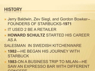 HISTORYJerry Baldwin, Zev Siegl, and Gordon Bowker--FOUNDERS OF STARBUCKS-1971IT USED 2 BE A RETAILERHOWARD SCHULTZ STARTED HIS CAREER AS ASALESMAN  IN SWEDISH KITCHENWARE1982—HE BEGAN HIS JOURNEY WITH STARBUCK1983-ON A BUSINESS TRIP TO MILAN—HE SAW AN EXPRESSO BAR WITH DIFFERENT CONCEPT