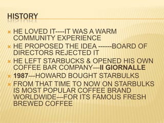 HISTORYHE LOVED IT----IT WAS A WARM COMMUNITY EXPERIENCEHE PROPOSED THE IDEA ------BOARD OF DIRECTORS REJECTED ITHE LEFT STARBUCKS & OPENED HIS OWN COFFEE BAR COMPANY—II GIORNALLE1987—HOWARD BOUGHT STARBULKSFROM THAT TIME TO NOW ON STARBULKS IS MOST POPULAR COFFEE BRAND WORLDWIDE—FOR ITS FAMOUS FRESH BREWED COFFEE