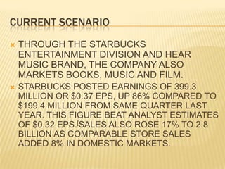 CURRENT SCENARIOTHROUGH THE STARBUCKS ENTERTAINMENT DIVISION AND HEAR MUSIC BRAND, THE COMPANY ALSO MARKETS BOOKS, MUSIC AND FILM.STARBUCKS POSTED EARNINGS OF 399.3 MILLION OR $0.37 EPS, UP 86% COMPARED TO $199.4 MILLION FROM SAME QUARTER LAST YEAR. THIS FIGURE BEAT ANALYST ESTIMATES OF $0.32 EPS.[SALES ALSO ROSE 17% TO 2.8 BILLION AS COMPARABLE STORE SALES ADDED 8% IN DOMESTIC MARKETS.