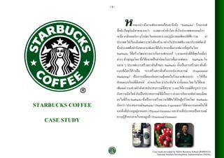 -1-



                                         ากจะกลาวถึงกาแฟหลายคนก็คงจะนึกถึง “Starbucks” รานกาแฟ
                                                                                             
                         ชื่อดัง ปจจุบันมีสาขามากกวา 16,000 แหงทั่วโลก ทั้งในประเทศแถบอเมริกา
                         เหนือ ลาตินอเมริกา ยุโรปตะวันออกกลาง และภูมิภาคเอเชียแปซิฟก รวม          43
                         ประเทศ ไมเวนแมแตพระราชวังตองหาม อยางในประเทศจีน และประเทศอิตาลี
                         ซึ่งประเทศตนตํารับของกาแฟและที่มีประชากรดื่มกาแฟมากที่สุดในโลก
                         Starbucks ไดสรางวัฒนธรรมการกินกาแฟแบบเก ๆ ตามแหลงที่ดีที่สุดในเมือง
                         ตางๆ ทั่วทุกมุมโลก ซึ่งไดกลายเปนคานิยมในการดื่มกาแฟของ Starbucks ใน
                         หลาย ๆ ประเทศ การสรางตราสินคาของ Starbucks นั้นเปนการสรางตราสินคา
                         แบบที่เรียกไดวาเปน “การสรางตราสินคาแบบประสบการณ (Experiential
                         Marketing)” เปนการเปลี่ยนแปลงความคุนเคยในรานกาแฟแบบเกา ๆ ใหเปน
                         สังคมแบบใหมที่มีเสนห นาหลงใหล นาประทับใจ นาลิ้มลอง โดย ไมไดขาย
                         เพียงแค กาแฟ แตกําลังขายประสบการณที่สบาย ๆ และใหอารมณที่หรูหรา บวก
                         กับความมีสไตล อันเปนประสบการณที่มีเรื่องราว ผานการจิบกาแฟอยางละเมียด
                         ละไมที่ราน Starbucks ซึ่งเปนการสรางความใฝฝนใหกับผูบริโภคโดย Starbucks
STARBUCKS COFFEE         เรียกวา “ประสบการณStarbucks” (Starbucks Experience) ใหผานการมองเหนได
                                                                                               ็
                         จากสิ่งที่ปรากฏอยูภายนอก (Physical Elements) และสวนที่ประกอบเปนอารมณ

   CASE STUDY            ความรูสึกจากภายในของลูกคา (Emotional Elements)




                                                       Case study provided by NIDA Business School (RMBA 64)
                                                           National Institute Development Administration (NIDA)
 