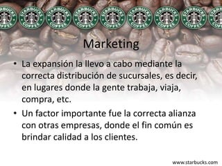 MarketingLa expansión la llevo a cabo mediante la correcta distribución de sucursales, es decir, en lugares donde la gente trabaja, viaja, compra, etc.Un factor importante fue la correcta alianza con otras empresas, donde el fin común es brindar calidad a los clientes.www.starbucks.com