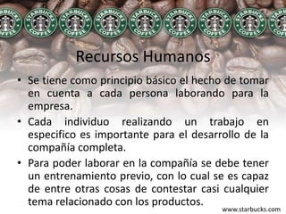 Recursos HumanosSe tiene como principio básico el hecho de tomar en cuenta a cada persona laborando para la empresa.Cada individuo realizando un trabajo en especifico es importante para el desarrollo de la compañía completa.Para poder laborar en la compañía se debe tener un entrenamiento previo, con lo cual se es capaz de entre otras cosas de contestar casi cualquier tema relacionado con los productos.www.starbucks.com