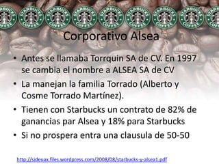 Corporativo AlseaAntes se llamaba Torrquin SA de CV. En 1997 se cambia el nombre a ALSEA SA de CVLa manejan la familia Torrado (Alberto y Cosme Torrado Martínez).Tienen con Starbucks un contrato de 82% de ganancias par Alsea y 18% para Starbucks Si no prospera entra una clausula de 50-50http://sideuax.files.wordpress.com/2008/08/starbucks-y-alsea1.pdf