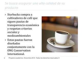 Se busca asegurar una alta calidad de su
producto
   Starbucks compra a
    cultivadores de café que
    siguen pautas de
    transparencia económica
    y respetan criterios
    sociales y
    medioambientales
   Estas pautas fueron
    diseñadas
    conjuntamente con la
    ONG Conservation
    International.
    Proyecto académico. Diciembre 2010. Todos los derechos reservados ©
 