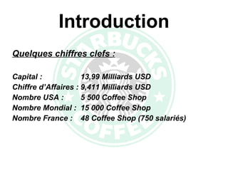 Introduction Quelques chiffres clefs : Capital : 13,99 Milliards USD Chiffre d’Affaires : 9,411 Milliards USD Nombre USA : 5 500 Coffee Shop Nombre Mondial : 15 000 Coffee Shop Nombre France :  48 Coffee Shop (750 salariés) 