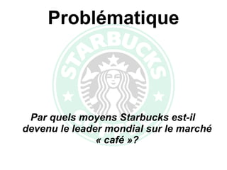 Problématique Par quels moyens Starbucks est-il devenu le leader mondial sur le marché « café »? 