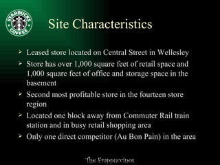 Site Characteristics Leased store located on Central Street in Wellesley Store has over 1,000 square feet of retail space and 1,000 square feet of office and storage space in the basement  Second most profitable store in the fourteen store region Located one block away from Commuter Rail train station and in busy retail shopping area Only one direct competitor (Au Bon Pain) in the area 