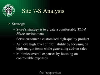Site 7-S Analysis Strategy Store’s strategy is to create a comfortable  Third Place  environment Serve customer a customized high-quality product Achieve high level of profitability by focusing on high-margin items while generating add-on sales Minimize overall expenses by focusing on controllable expenses 