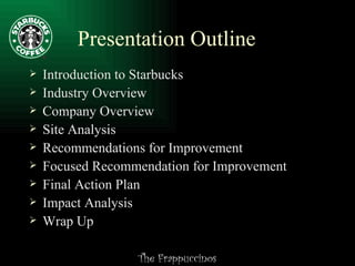 Presentation Outline Introduction to Starbucks Industry Overview Company Overview Site Analysis Recommendations for Improvement Focused Recommendation for Improvement Final Action Plan Impact Analysis Wrap Up 