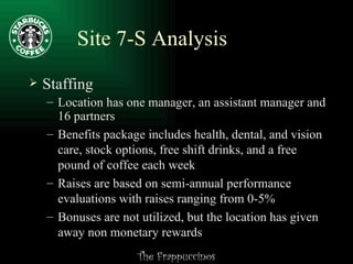 Site 7-S Analysis Staffing Location has one manager, an assistant manager and 16 partners Benefits package includes health, dental, and vision care, stock options, free shift drinks, and a free pound of coffee each week Raises are based on semi-annual performance evaluations with raises ranging from 0-5% Bonuses are not utilized, but the location has given away non monetary rewards 