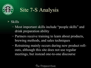 Site 7-S Analysis Skills Most important skills include “people skills” and drink preparation ability Partners receive training to learn about products, brewing methods, and sales techniques Retraining mainly occurs during new product roll-outs, although this site does not use regular meetings, but instead one-to-one discourse 