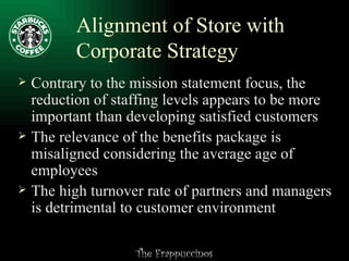 Alignment of Store with Corporate Strategy Contrary to the mission statement focus, the reduction of staffing levels appears to be more important than developing satisfied customers The relevance of the benefits package is misaligned considering the average age of employees The high turnover rate of partners and managers is detrimental to customer environment 