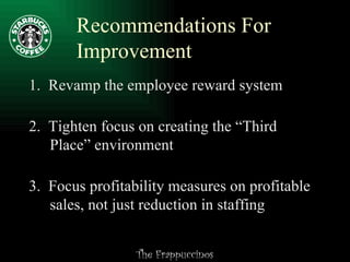 Recommendations For Improvement 1.  Revamp the employee reward system 2.  Tighten focus on creating the “Third   Place” environment 3.  Focus profitability measures on profitable   sales, not just reduction in staffing 