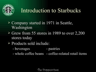 Introduction to Starbucks Company started in 1971 in Seattle, Washington Grew from 55 stores in 1989 to over 2,200 stores today Products sold include: - beverages - pastries - whole coffee beans - coffee-related retail items 