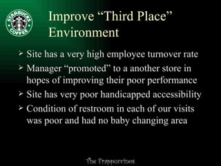 Improve “Third Place” Environment Site has a very high employee turnover rate Manager “promoted” to a another store in hopes of improving their poor performance Site has very poor handicapped accessibility Condition of restroom in each of our visits was poor and had no baby changing area 