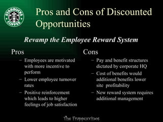 Pros and Cons of Discounted Opportunities Revamp the Employee Reward System Pros Employees are motivated with more incentive to perform Lower employee turnover rates Positive reinforcement which leads to higher feelings of job satisfaction Cons Pay and benefit structures dictated by corporate HQ Cost of benefits would additional benefits lower site  profitability New reward system requires additional management 