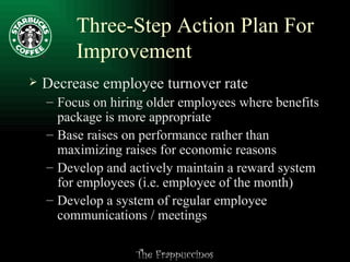 Three-Step Action Plan For Improvement Decrease employee turnover rate Focus on hiring older employees where benefits package is more appropriate Base raises on performance rather than maximizing raises for economic reasons Develop and actively maintain a reward system for employees (i.e. employee of the month) Develop a system of regular employee communications / meetings 