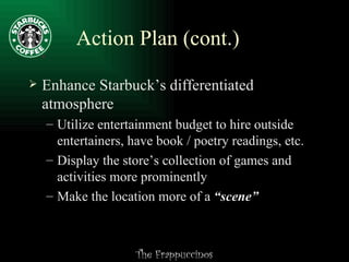Action Plan (cont.) Enhance Starbuck’s differentiated atmosphere Utilize entertainment budget to hire outside entertainers, have book / poetry readings, etc. Display the store’s collection of games and activities more prominently Make the location more of a  “scene” 