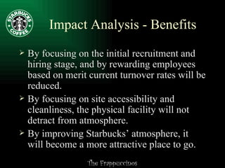 Impact Analysis - Benefits By focusing on the initial recruitment and hiring stage, and by rewarding employees based on merit current turnover rates will be reduced. By focusing on site accessibility and cleanliness, the physical facility will not detract from atmosphere. By improving Starbucks’ atmosphere, it will become a more attractive place to go. 