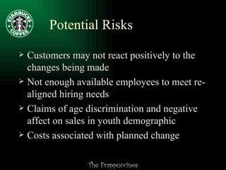 Potential Risks Customers may not react positively to the changes being made Not enough available employees to meet re-aligned hiring needs Claims of age discrimination and negative affect on sales in youth demographic Costs associated with planned change  