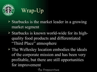 Wrap-Up Starbucks is the market leader in a growing market segment Starbucks is known world-wide for its high-quality food products and differentiated “Third Place” atmosphere The Wellesley location embodies the ideals of the corporate mission and has been very profitable, but there are still opportunities for improvement 