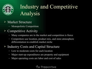 Industry and Competitive Analysis Market Structure Monopolistic Competition Competitive Activity Many companies are in the market and competition is fierce Competitors use location, product mix, and store atmosphere differentiation to establish market niche Industry Costs and Capital Structure Low to moderate costs for each location Major start-up expenditures are property and equipment Major operating costs are labor and cost of sales 