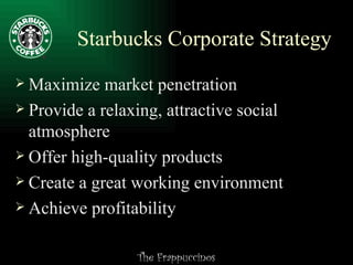 Starbucks Corporate Strategy Maximize market penetration Provide a relaxing, attractive social atmosphere Offer high-quality products Create a great working environment Achieve profitability 